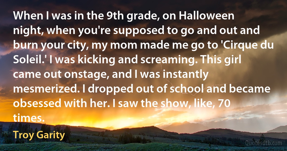 When I was in the 9th grade, on Halloween night, when you're supposed to go and out and burn your city, my mom made me go to 'Cirque du Soleil.' I was kicking and screaming. This girl came out onstage, and I was instantly mesmerized. I dropped out of school and became obsessed with her. I saw the show, like, 70 times. (Troy Garity)