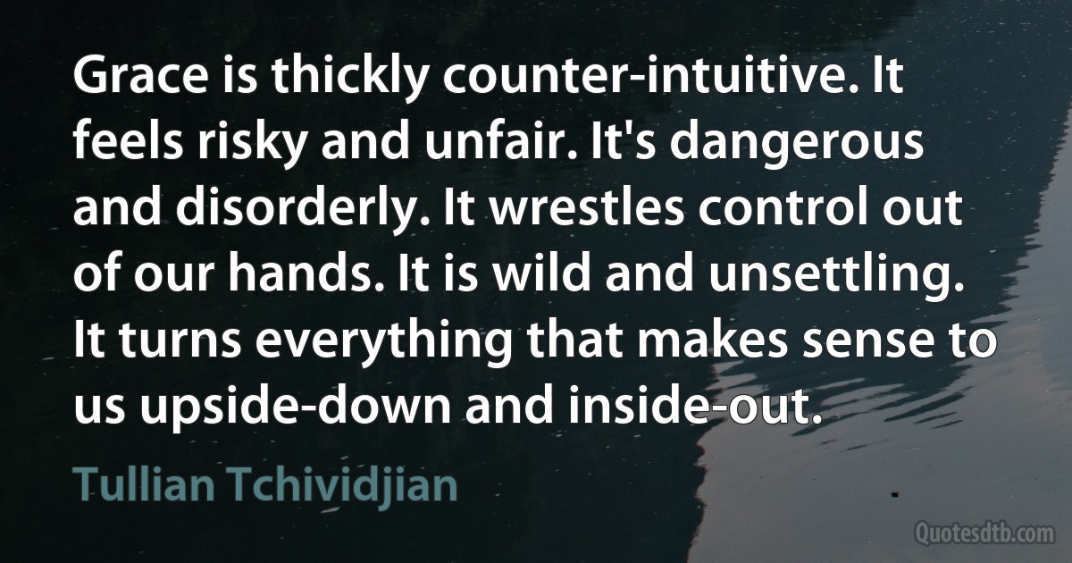 Grace is thickly counter-intuitive. It feels risky and unfair. It's dangerous and disorderly. It wrestles control out of our hands. It is wild and unsettling. It turns everything that makes sense to us upside-down and inside-out. (Tullian Tchividjian)