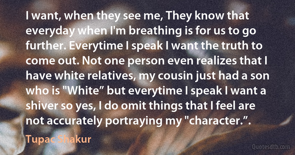 I want, when they see me, They know that everyday when I'm breathing is for us to go further. Everytime I speak I want the truth to come out. Not one person even realizes that I have white relatives, my cousin just had a son who is "White” but everytime I speak I want a shiver so yes, I do omit things that I feel are not accurately portraying my "character.”. (Tupac Shakur)