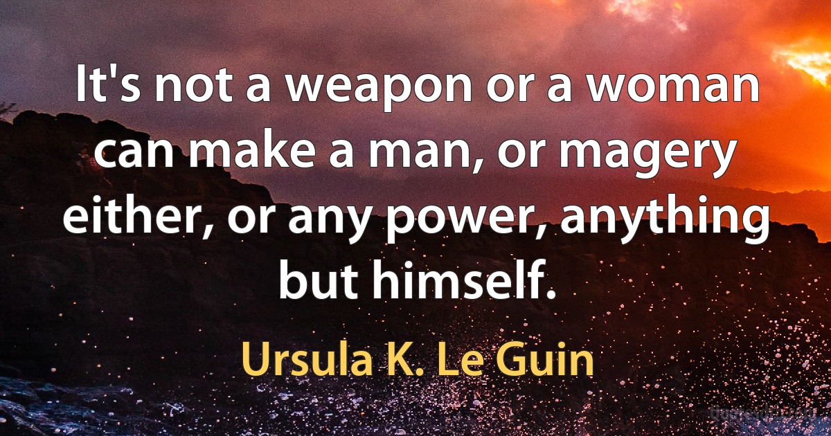 It's not a weapon or a woman can make a man, or magery either, or any power, anything but himself. (Ursula K. Le Guin)