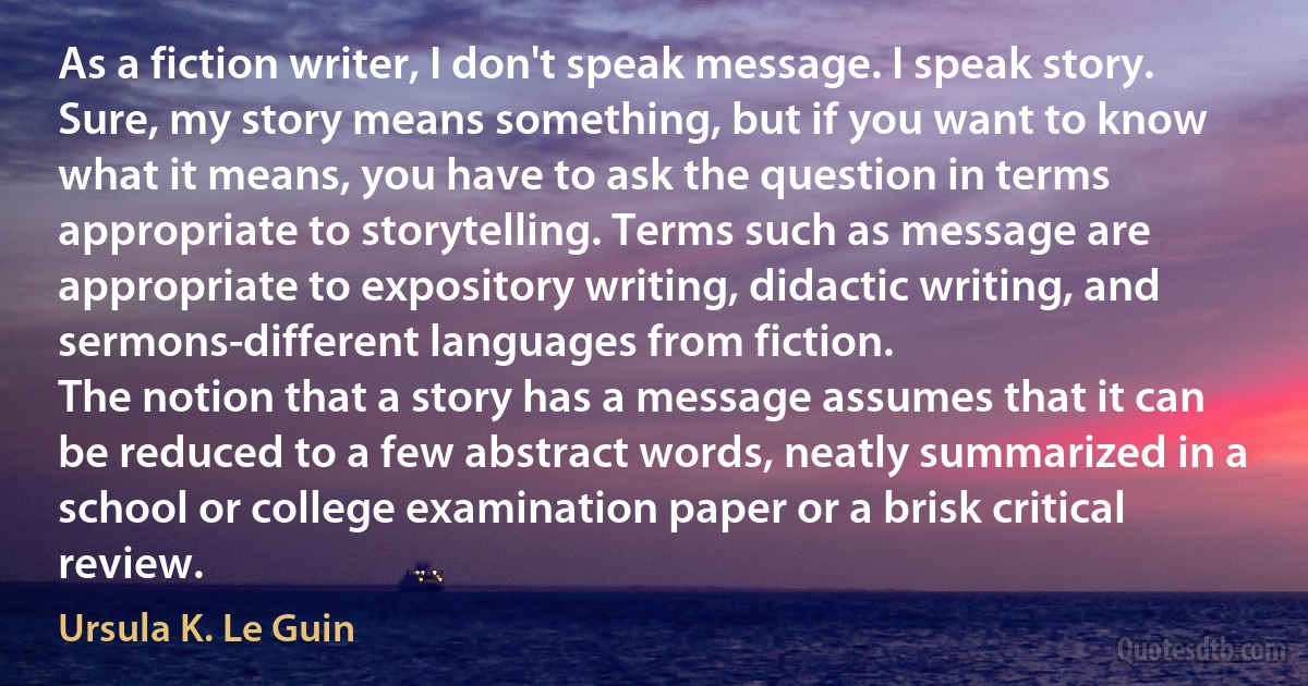 As a fiction writer, I don't speak message. I speak story. Sure, my story means something, but if you want to know what it means, you have to ask the question in terms appropriate to storytelling. Terms such as message are appropriate to expository writing, didactic writing, and sermons-different languages from fiction.
The notion that a story has a message assumes that it can be reduced to a few abstract words, neatly summarized in a school or college examination paper or a brisk critical review. (Ursula K. Le Guin)