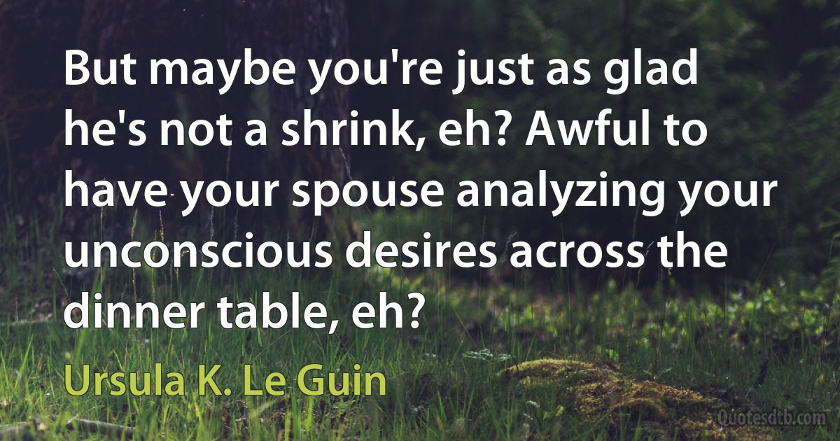 But maybe you're just as glad he's not a shrink, eh? Awful to have your spouse analyzing your unconscious desires across the dinner table, eh? (Ursula K. Le Guin)