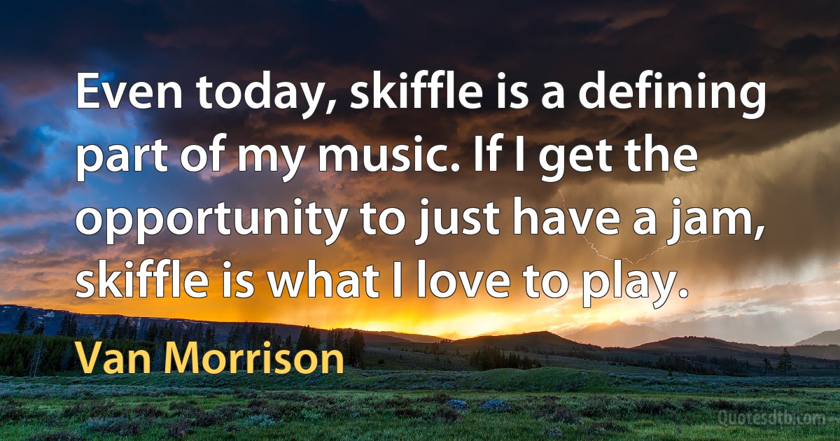 Even today, skiffle is a defining part of my music. If I get the opportunity to just have a jam, skiffle is what I love to play. (Van Morrison)