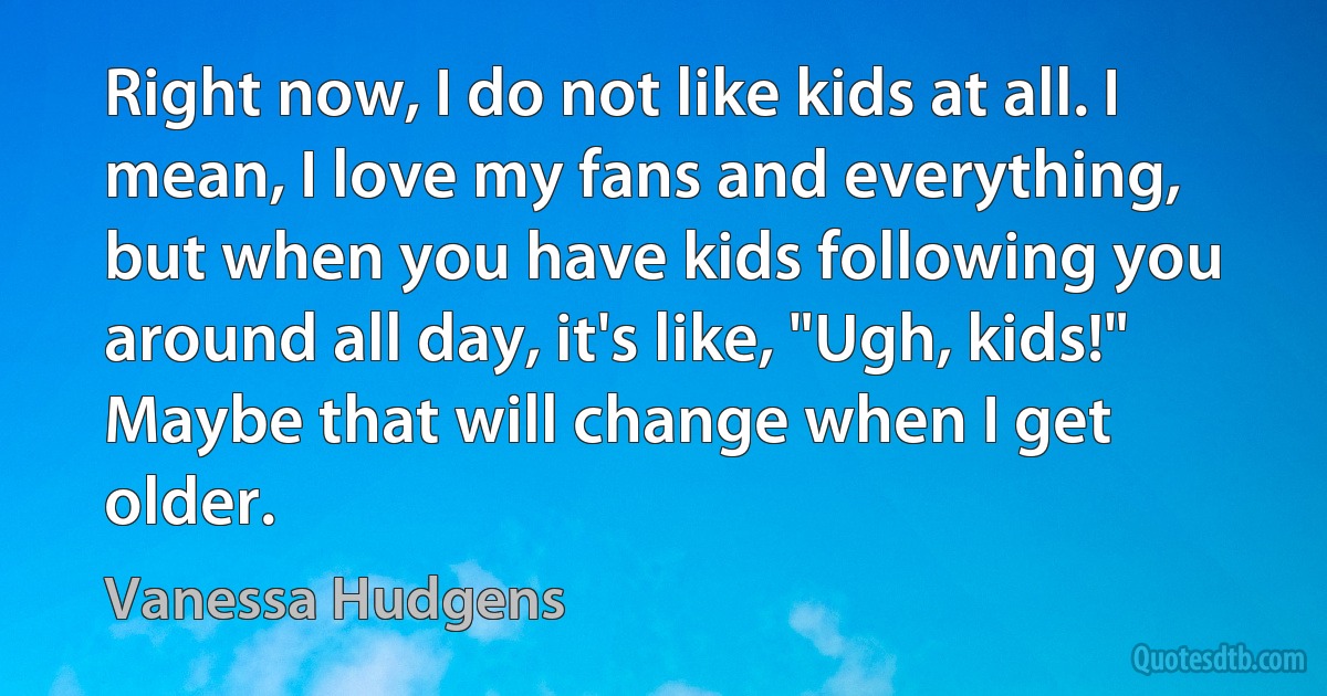 Right now, I do not like kids at all. I mean, I love my fans and everything, but when you have kids following you around all day, it's like, "Ugh, kids!" Maybe that will change when I get older. (Vanessa Hudgens)