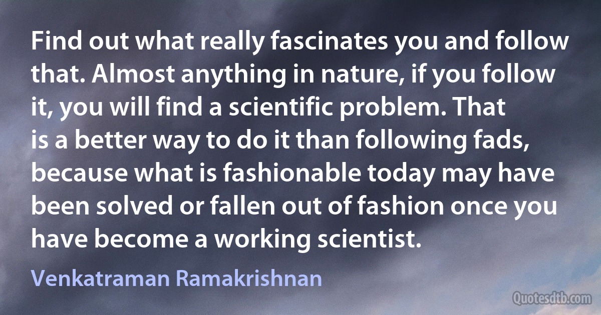 Find out what really fascinates you and follow that. Almost anything in nature, if you follow it, you will find a scientific problem. That is a better way to do it than following fads, because what is fashionable today may have been solved or fallen out of fashion once you have become a working scientist. (Venkatraman Ramakrishnan)