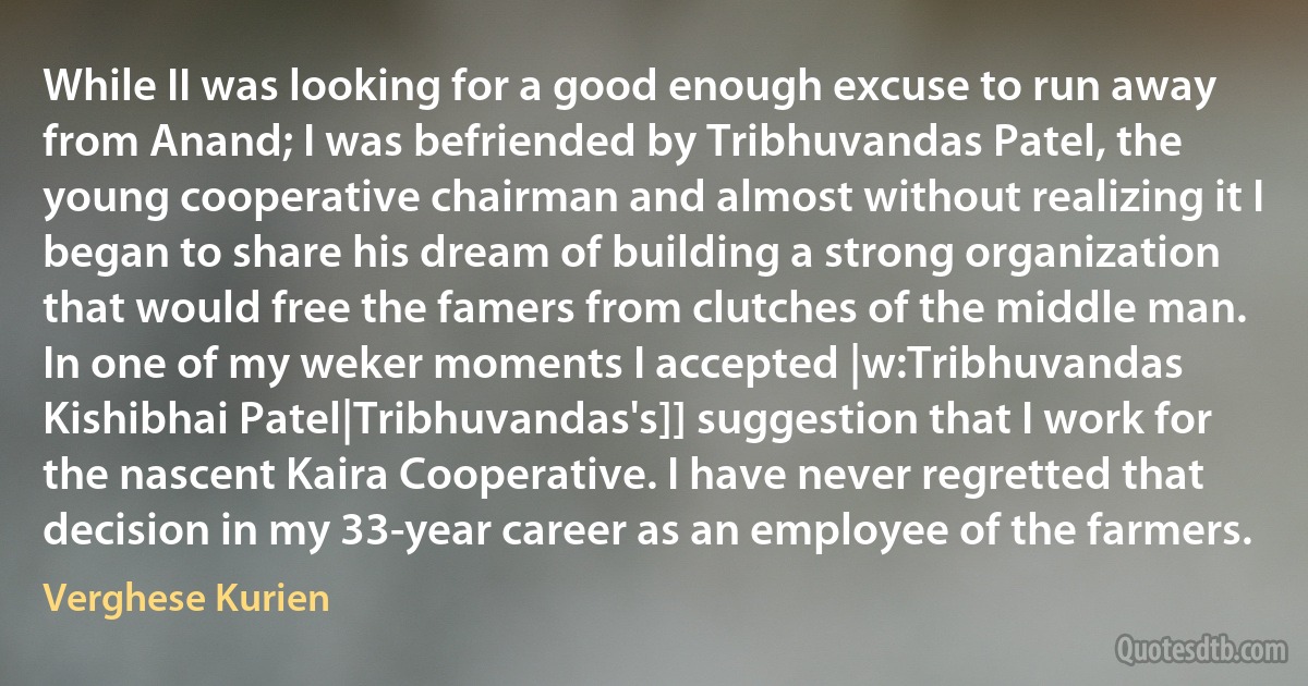 While II was looking for a good enough excuse to run away from Anand; I was befriended by Tribhuvandas Patel, the young cooperative chairman and almost without realizing it I began to share his dream of building a strong organization that would free the famers from clutches of the middle man. In one of my weker moments I accepted |w:Tribhuvandas Kishibhai Patel|Tribhuvandas's]] suggestion that I work for the nascent Kaira Cooperative. I have never regretted that decision in my 33-year career as an employee of the farmers. (Verghese Kurien)