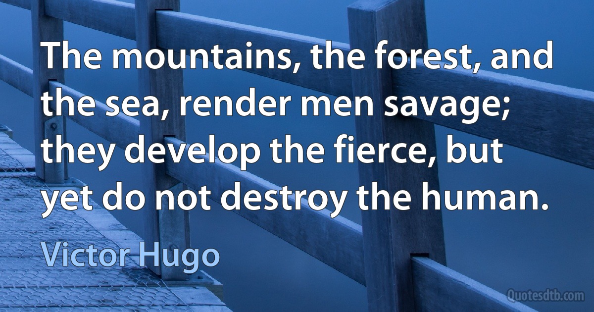 The mountains, the forest, and the sea, render men savage; they develop the fierce, but yet do not destroy the human. (Victor Hugo)