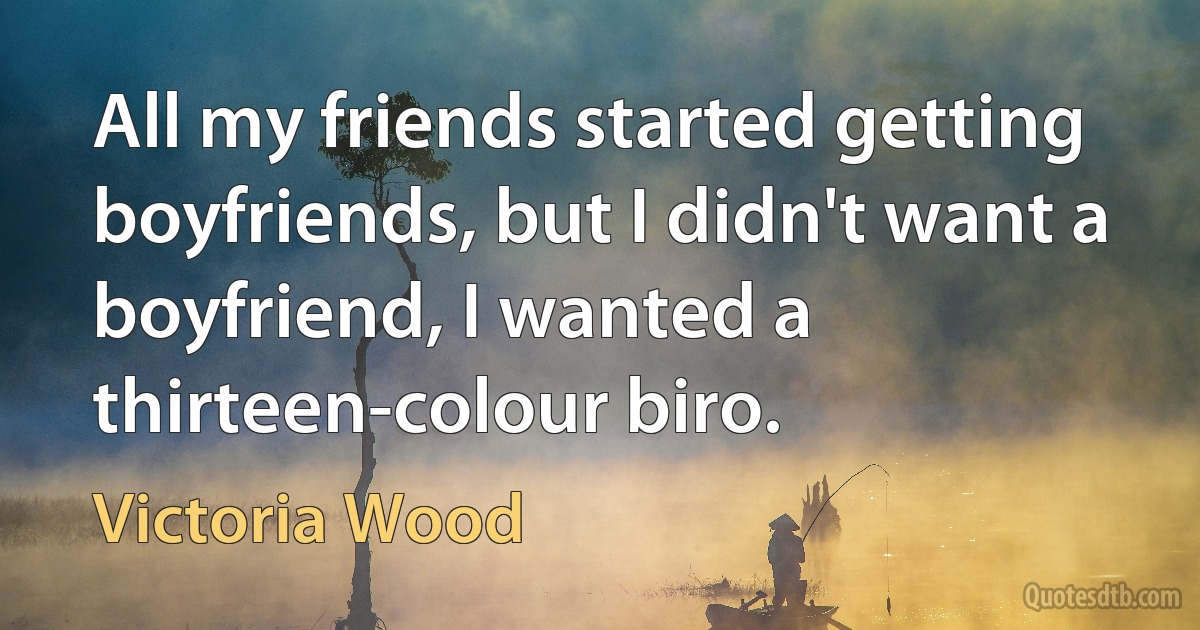 All my friends started getting boyfriends, but I didn't want a boyfriend, I wanted a thirteen-colour biro. (Victoria Wood)