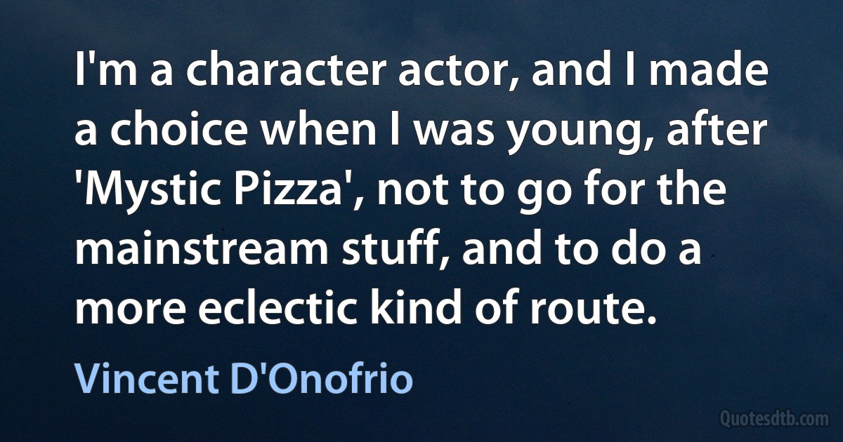 I'm a character actor, and I made a choice when I was young, after 'Mystic Pizza', not to go for the mainstream stuff, and to do a more eclectic kind of route. (Vincent D'Onofrio)