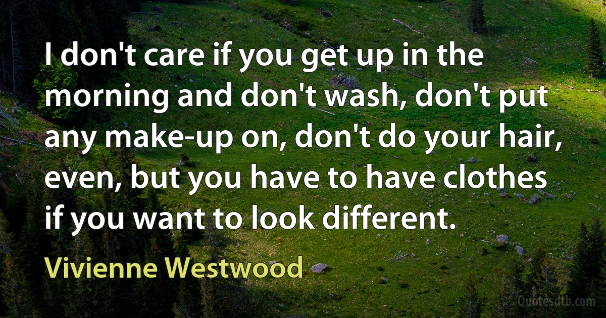 I don't care if you get up in the morning and don't wash, don't put any make-up on, don't do your hair, even, but you have to have clothes if you want to look different. (Vivienne Westwood)