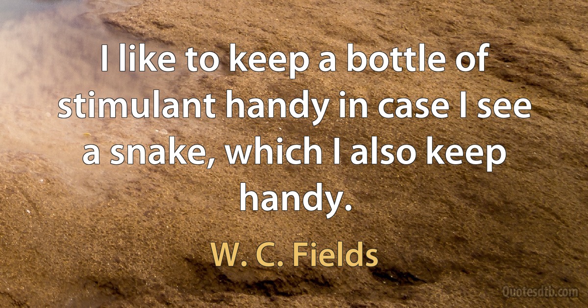 I like to keep a bottle of stimulant handy in case I see a snake, which I also keep handy. (W. C. Fields)