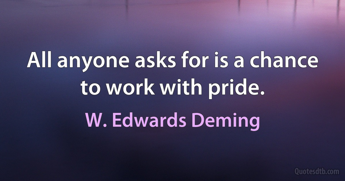 All anyone asks for is a chance to work with pride. (W. Edwards Deming)