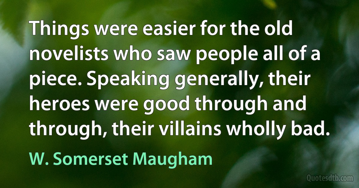 Things were easier for the old novelists who saw people all of a piece. Speaking generally, their heroes were good through and through, their villains wholly bad. (W. Somerset Maugham)