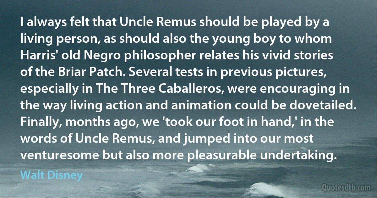 I always felt that Uncle Remus should be played by a living person, as should also the young boy to whom Harris' old Negro philosopher relates his vivid stories of the Briar Patch. Several tests in previous pictures, especially in The Three Caballeros, were encouraging in the way living action and animation could be dovetailed. Finally, months ago, we 'took our foot in hand,' in the words of Uncle Remus, and jumped into our most venturesome but also more pleasurable undertaking. (Walt Disney)