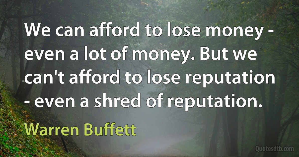 We can afford to lose money - even a lot of money. But we can't afford to lose reputation - even a shred of reputation. (Warren Buffett)