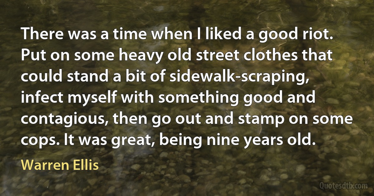 There was a time when I liked a good riot. Put on some heavy old street clothes that could stand a bit of sidewalk-scraping, infect myself with something good and contagious, then go out and stamp on some cops. It was great, being nine years old. (Warren Ellis)