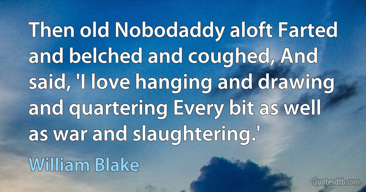 Then old Nobodaddy aloft Farted and belched and coughed, And said, 'I love hanging and drawing and quartering Every bit as well as war and slaughtering.' (William Blake)