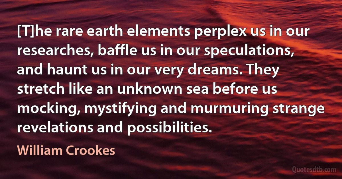 [T]he rare earth elements perplex us in our researches, baffle us in our speculations, and haunt us in our very dreams. They stretch like an unknown sea before us mocking, mystifying and murmuring strange revelations and possibilities. (William Crookes)