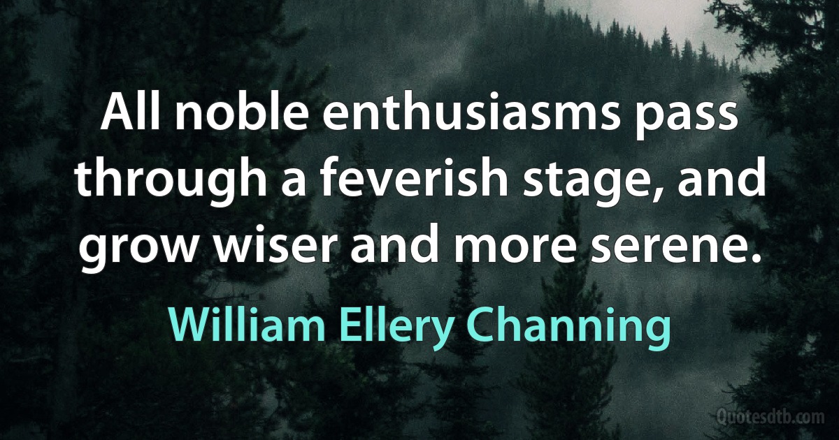 All noble enthusiasms pass through a feverish stage, and grow wiser and more serene. (William Ellery Channing)