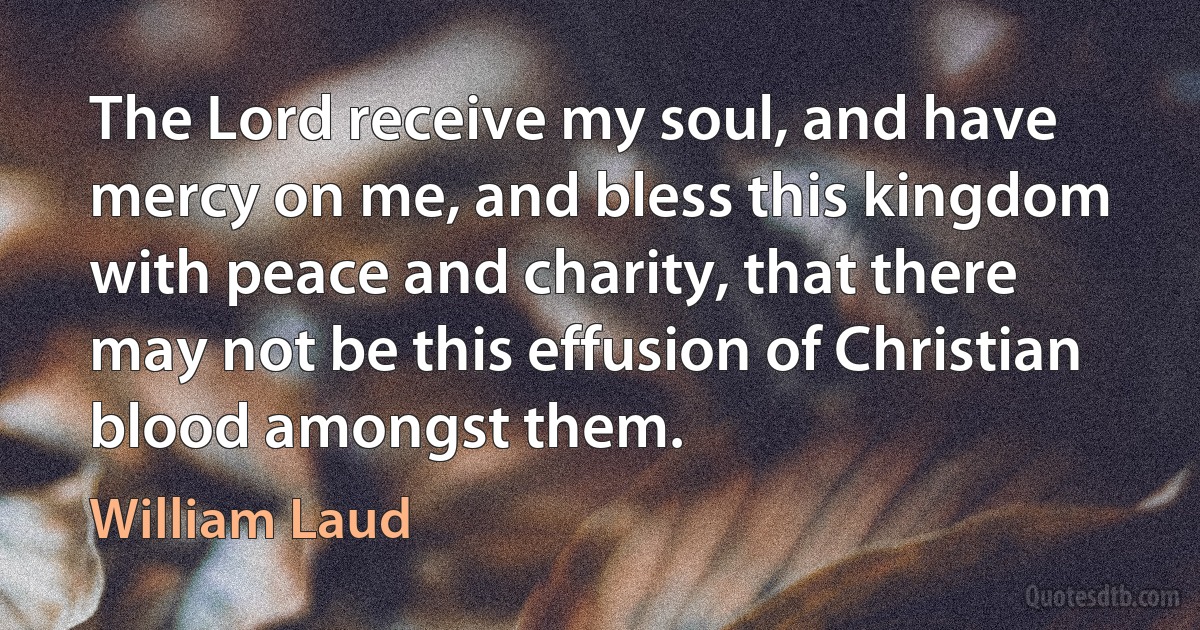 The Lord receive my soul, and have mercy on me, and bless this kingdom with peace and charity, that there may not be this effusion of Christian blood amongst them. (William Laud)