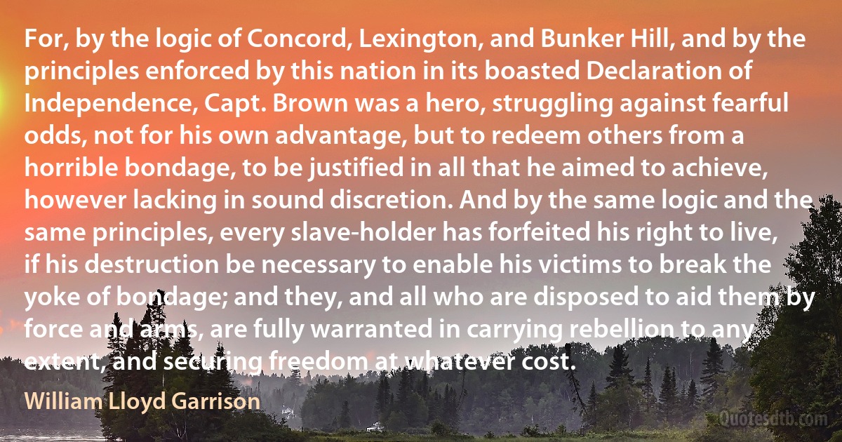 For, by the logic of Concord, Lexington, and Bunker Hill, and by the principles enforced by this nation in its boasted Declaration of Independence, Capt. Brown was a hero, struggling against fearful odds, not for his own advantage, but to redeem others from a horrible bondage, to be justified in all that he aimed to achieve, however lacking in sound discretion. And by the same logic and the same principles, every slave-holder has forfeited his right to live, if his destruction be necessary to enable his victims to break the yoke of bondage; and they, and all who are disposed to aid them by force and arms, are fully warranted in carrying rebellion to any extent, and securing freedom at whatever cost. (William Lloyd Garrison)