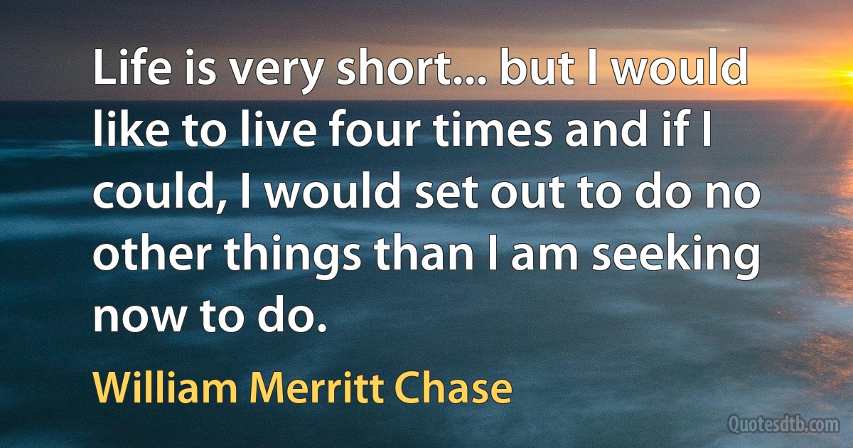 Life is very short... but I would like to live four times and if I could, I would set out to do no other things than I am seeking now to do. (William Merritt Chase)