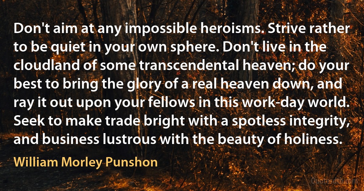 Don't aim at any impossible heroisms. Strive rather to be quiet in your own sphere. Don't live in the cloudland of some transcendental heaven; do your best to bring the glory of a real heaven down, and ray it out upon your fellows in this work-day world. Seek to make trade bright with a spotless integrity, and business lustrous with the beauty of holiness. (William Morley Punshon)