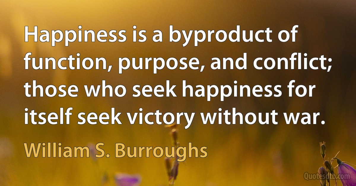 Happiness is a byproduct of function, purpose, and conflict; those who seek happiness for itself seek victory without war. (William S. Burroughs)