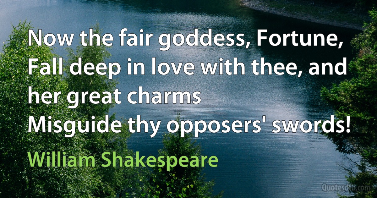 Now the fair goddess, Fortune,
Fall deep in love with thee, and her great charms
Misguide thy opposers' swords! (William Shakespeare)