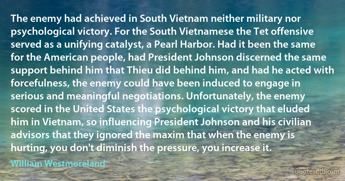 The enemy had achieved in South Vietnam neither military nor psychological victory. For the South Vietnamese the Tet offensive served as a unifying catalyst, a Pearl Harbor. Had it been the same for the American people, had President Johnson discerned the same support behind him that Thieu did behind him, and had he acted with forcefulness, the enemy could have been induced to engage in serious and meaningful negotiations. Unfortunately, the enemy scored in the United States the psychological victory that eluded him in Vietnam, so influencing President Johnson and his civilian advisors that they ignored the maxim that when the enemy is hurting, you don't diminish the pressure, you increase it. (William Westmoreland)