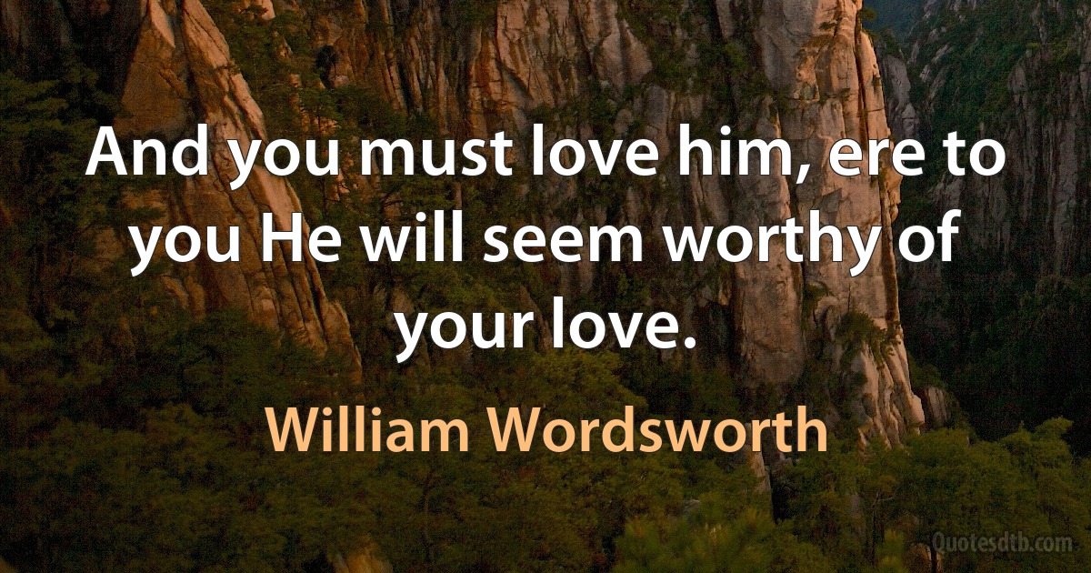 And you must love him, ere to you He will seem worthy of your love. (William Wordsworth)