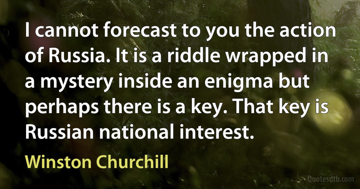 I cannot forecast to you the action of Russia. It is a riddle wrapped in a mystery inside an enigma but perhaps there is a key. That key is Russian national interest. (Winston Churchill)