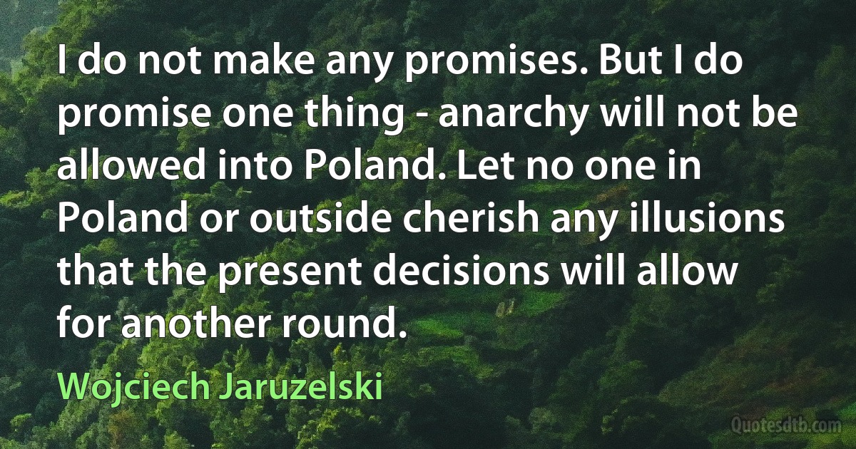 I do not make any promises. But I do promise one thing - anarchy will not be allowed into Poland. Let no one in Poland or outside cherish any illusions that the present decisions will allow for another round. (Wojciech Jaruzelski)