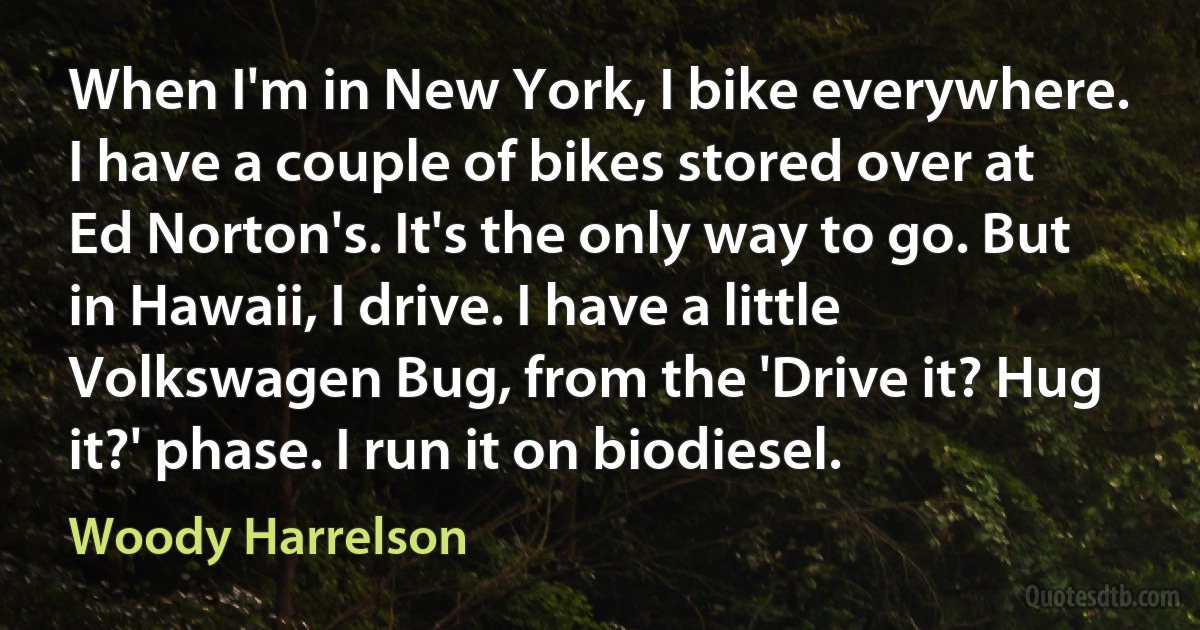 When I'm in New York, I bike everywhere. I have a couple of bikes stored over at Ed Norton's. It's the only way to go. But in Hawaii, I drive. I have a little Volkswagen Bug, from the 'Drive it? Hug it?' phase. I run it on biodiesel. (Woody Harrelson)