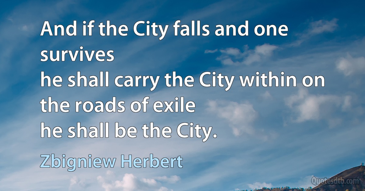 And if the City falls and one survives
he shall carry the City within on the roads of exile
he shall be the City. (Zbigniew Herbert)