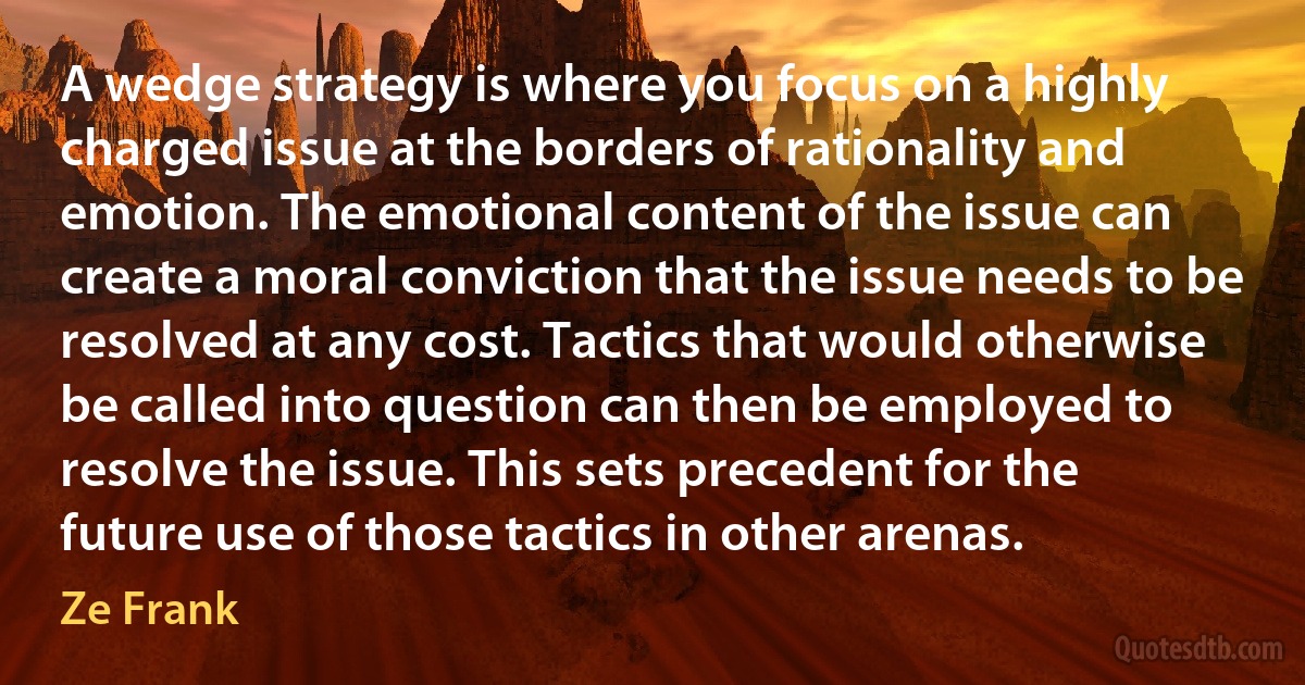 A wedge strategy is where you focus on a highly charged issue at the borders of rationality and emotion. The emotional content of the issue can create a moral conviction that the issue needs to be resolved at any cost. Tactics that would otherwise be called into question can then be employed to resolve the issue. This sets precedent for the future use of those tactics in other arenas. (Ze Frank)