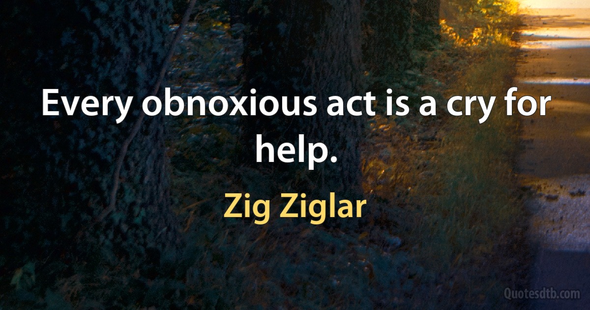 Every obnoxious act is a cry for help. (Zig Ziglar)