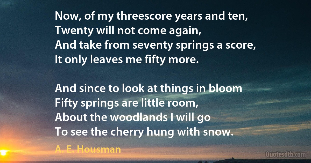 Now, of my threescore years and ten,
Twenty will not come again,
And take from seventy springs a score,
It only leaves me fifty more.

And since to look at things in bloom
Fifty springs are little room,
About the woodlands I will go
To see the cherry hung with snow. (A. E. Housman)