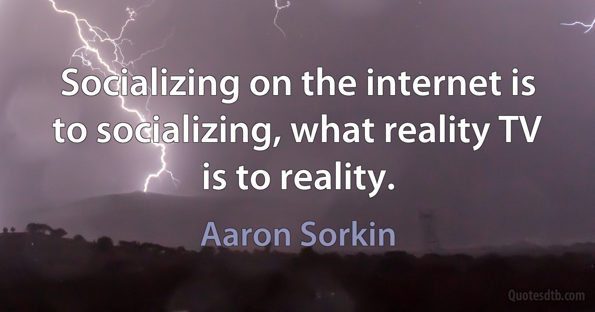 Socializing on the internet is to socializing, what reality TV is to reality. (Aaron Sorkin)