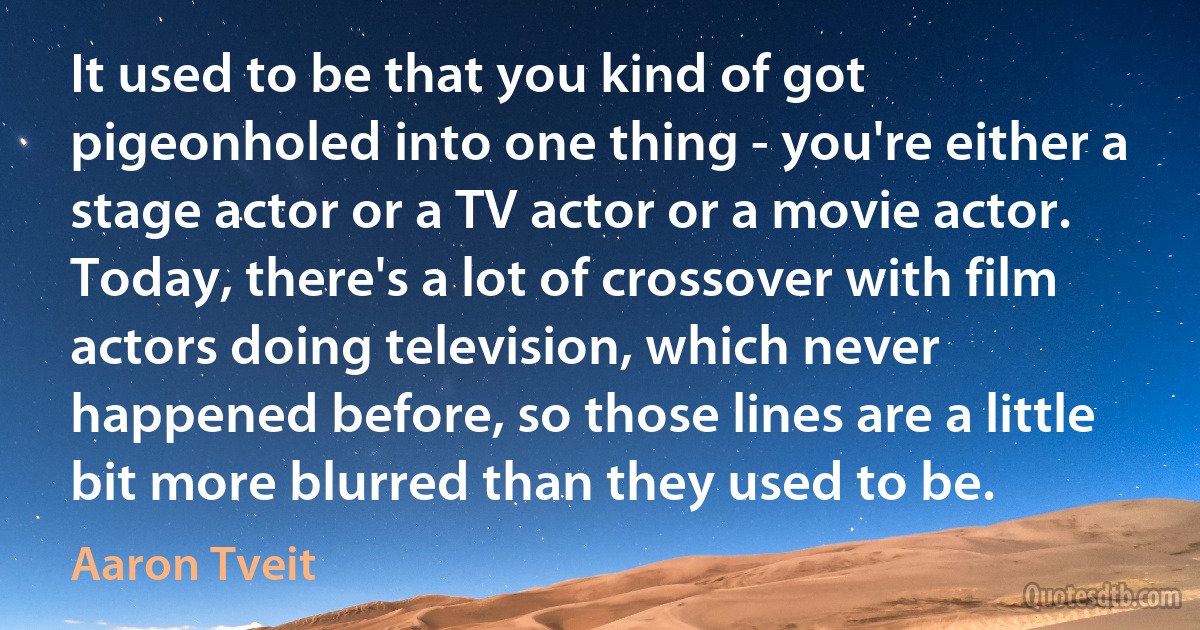 It used to be that you kind of got pigeonholed into one thing - you're either a stage actor or a TV actor or a movie actor. Today, there's a lot of crossover with film actors doing television, which never happened before, so those lines are a little bit more blurred than they used to be. (Aaron Tveit)