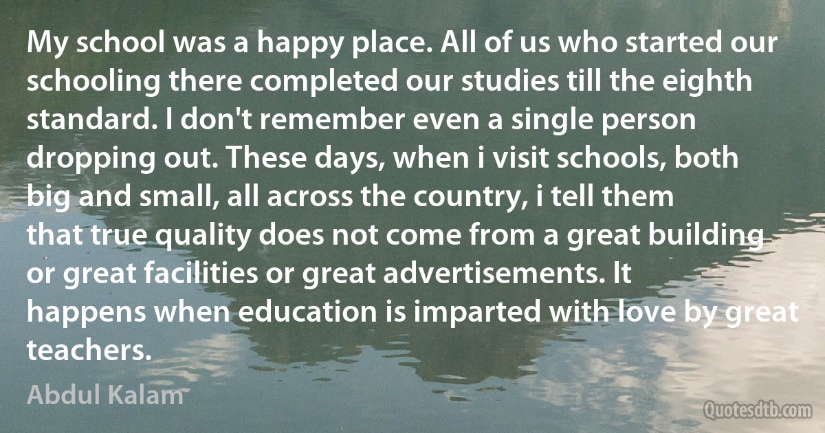 My school was a happy place. All of us who started our schooling there completed our studies till the eighth standard. I don't remember even a single person dropping out. These days, when i visit schools, both big and small, all across the country, i tell them that true quality does not come from a great building or great facilities or great advertisements. It happens when education is imparted with love by great teachers. (Abdul Kalam)