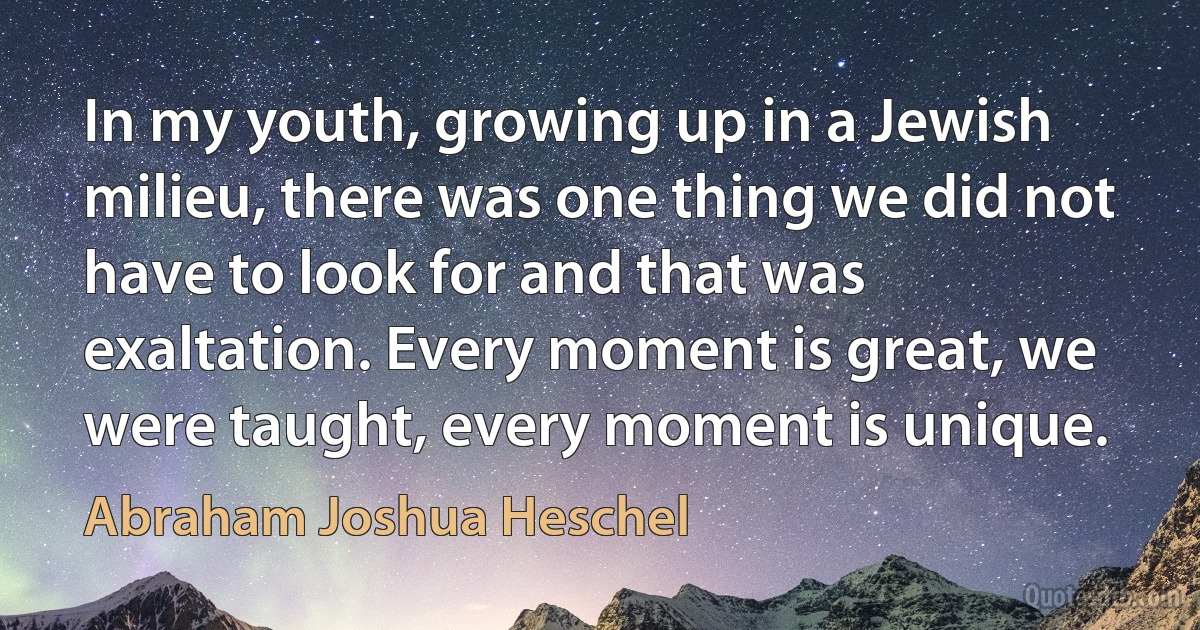 In my youth, growing up in a Jewish milieu, there was one thing we did not have to look for and that was exaltation. Every moment is great, we were taught, every moment is unique. (Abraham Joshua Heschel)