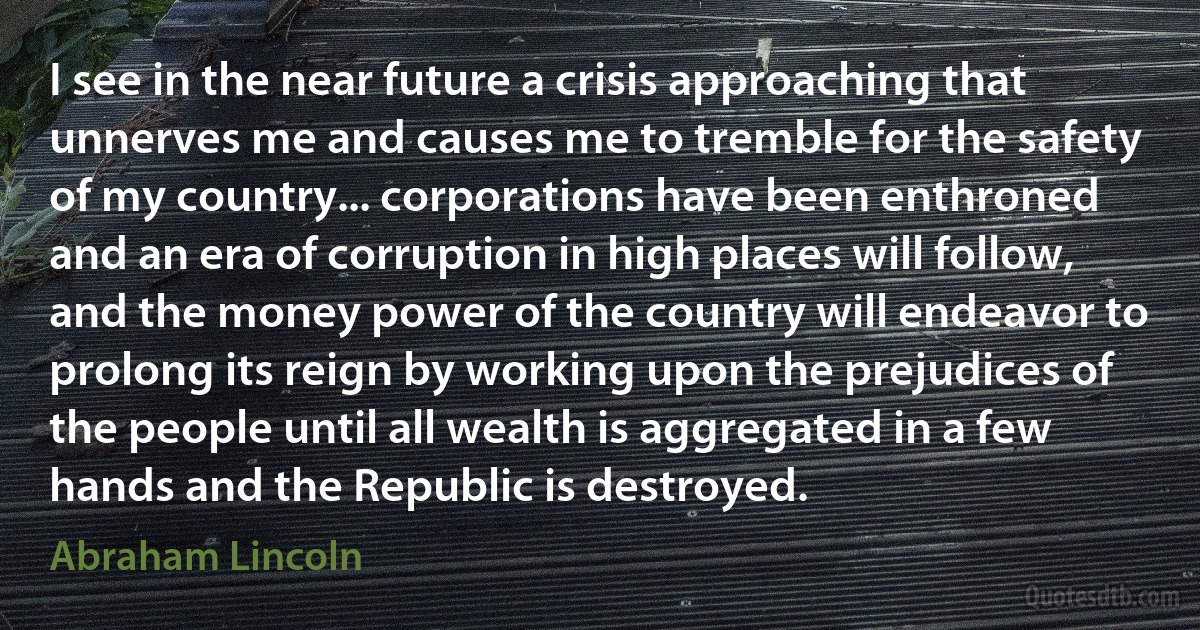 I see in the near future a crisis approaching that unnerves me and causes me to tremble for the safety of my country... corporations have been enthroned and an era of corruption in high places will follow, and the money power of the country will endeavor to prolong its reign by working upon the prejudices of the people until all wealth is aggregated in a few hands and the Republic is destroyed. (Abraham Lincoln)