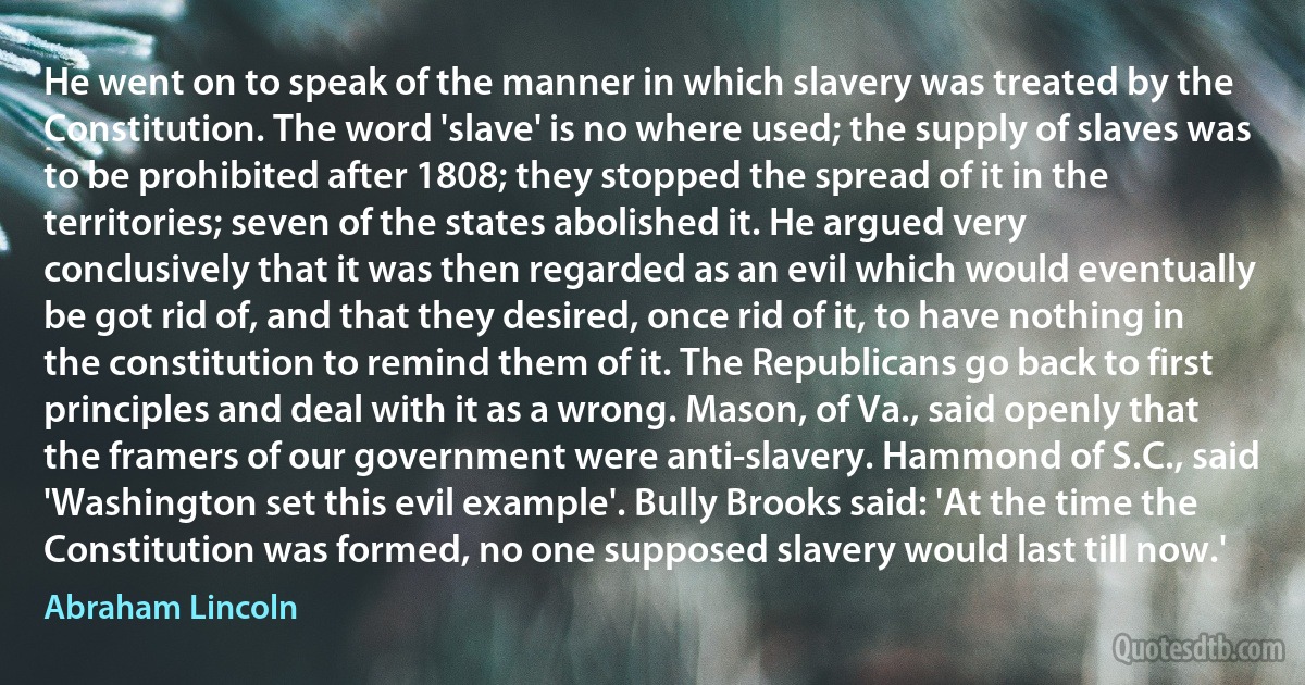 He went on to speak of the manner in which slavery was treated by the Constitution. The word 'slave' is no where used; the supply of slaves was to be prohibited after 1808; they stopped the spread of it in the territories; seven of the states abolished it. He argued very conclusively that it was then regarded as an evil which would eventually be got rid of, and that they desired, once rid of it, to have nothing in the constitution to remind them of it. The Republicans go back to first principles and deal with it as a wrong. Mason, of Va., said openly that the framers of our government were anti-slavery. Hammond of S.C., said 'Washington set this evil example'. Bully Brooks said: 'At the time the Constitution was formed, no one supposed slavery would last till now.' (Abraham Lincoln)