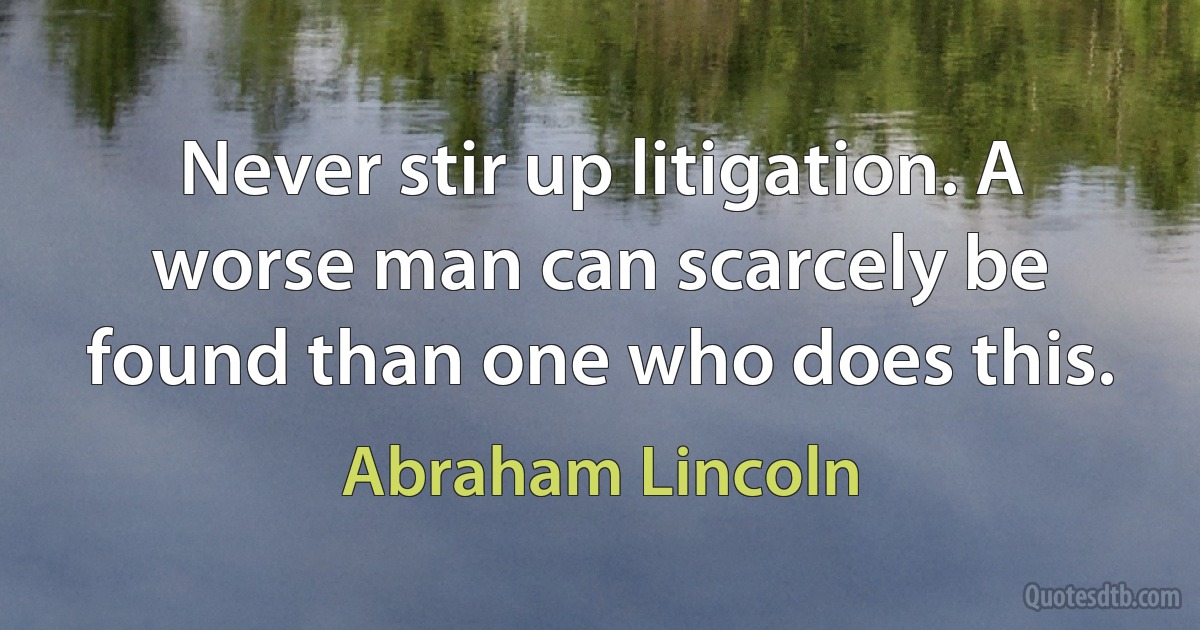 Never stir up litigation. A worse man can scarcely be found than one who does this. (Abraham Lincoln)