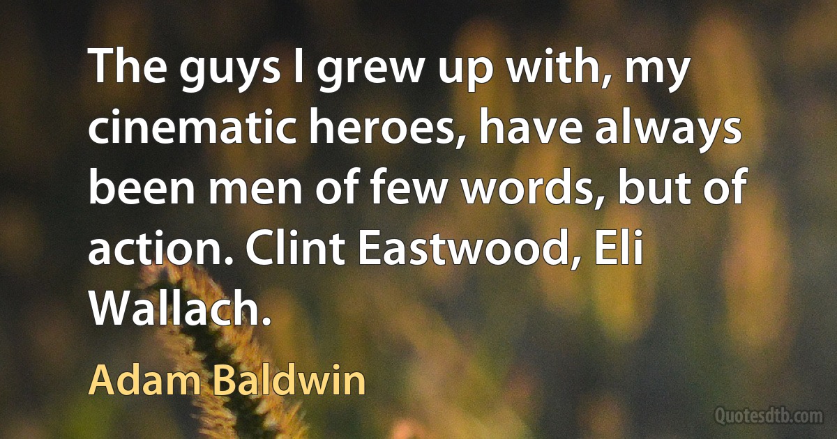 The guys I grew up with, my cinematic heroes, have always been men of few words, but of action. Clint Eastwood, Eli Wallach. (Adam Baldwin)