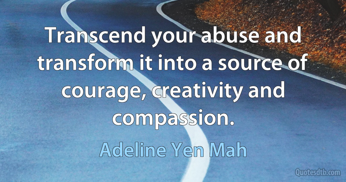 Transcend your abuse and transform it into a source of courage, creativity and compassion. (Adeline Yen Mah)