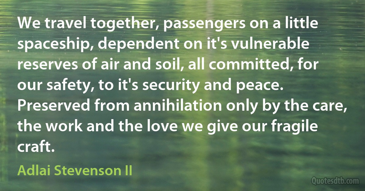 We travel together, passengers on a little spaceship, dependent on it's vulnerable reserves of air and soil, all committed, for our safety, to it's security and peace. Preserved from annihilation only by the care, the work and the love we give our fragile craft. (Adlai Stevenson II)