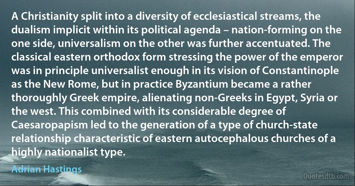 A Christianity split into a diversity of ecclesiastical streams, the dualism implicit within its political agenda – nation-forming on the one side, universalism on the other was further accentuated. The classical eastern orthodox form stressing the power of the emperor was in principle universalist enough in its vision of Constantinople as the New Rome, but in practice Byzantium became a rather thoroughly Greek empire, alienating non-Greeks in Egypt, Syria or the west. This combined with its considerable degree of Caesaropapism led to the generation of a type of church-state relationship characteristic of eastern autocephalous churches of a highly nationalist type. (Adrian Hastings)