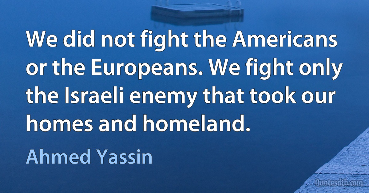 We did not fight the Americans or the Europeans. We fight only the Israeli enemy that took our homes and homeland. (Ahmed Yassin)